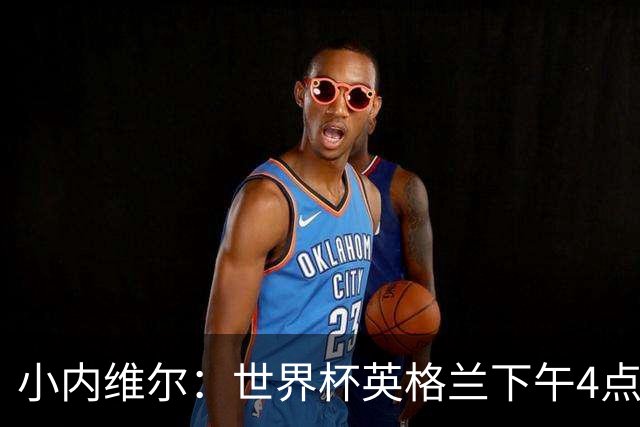 小内维尔：世界杯英格兰下午4点开球很荒谬 我去美国看球差点热晕